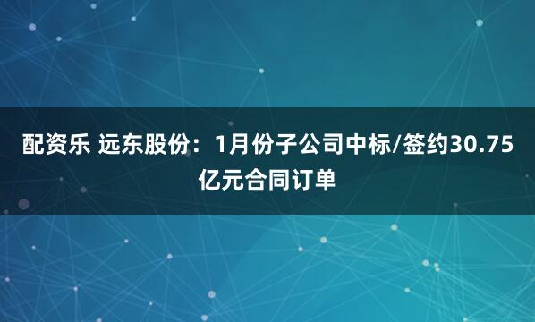 配资乐 远东股份：1月份子公司中标/签约30.75亿元合同订单