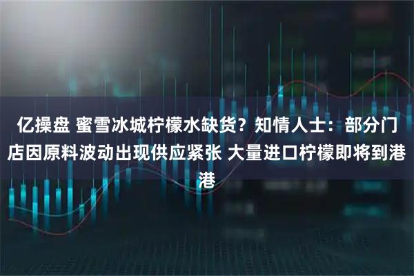 亿操盘 蜜雪冰城柠檬水缺货？知情人士：部分门店因原料波动出现供应紧张 大量进口柠檬即将到港