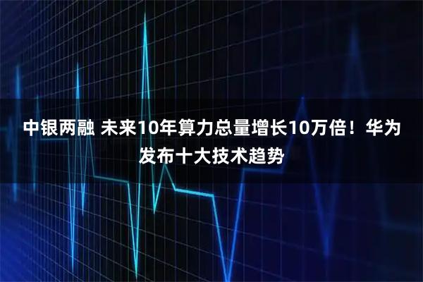 中银两融 未来10年算力总量增长10万倍！华为发布十大技术趋势