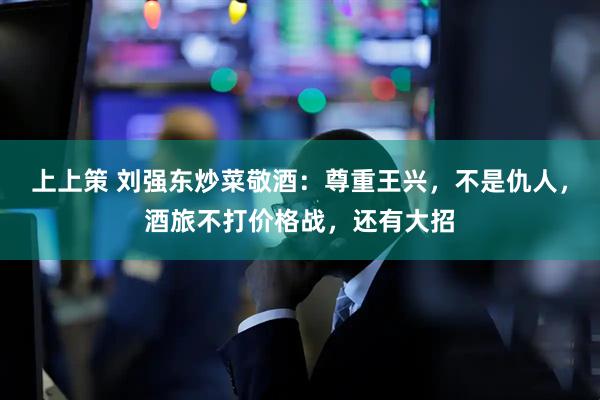 上上策 刘强东炒菜敬酒：尊重王兴，不是仇人，酒旅不打价格战，还有大招