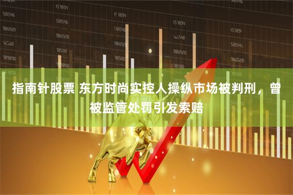 指南针股票 东方时尚实控人操纵市场被判刑，曾被监管处罚引发索赔