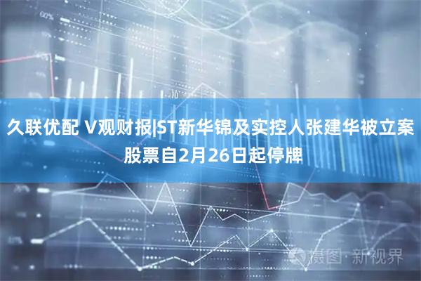 久联优配 V观财报|ST新华锦及实控人张建华被立案 股票自2月26日起停牌