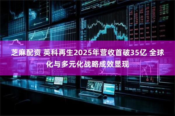 芝麻配资 英科再生2025年营收首破35亿 全球化与多元化战略成效显现