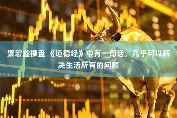 聚宏鑫操盘 《道德经》中有一句话，几乎可以解决生活所有的问题