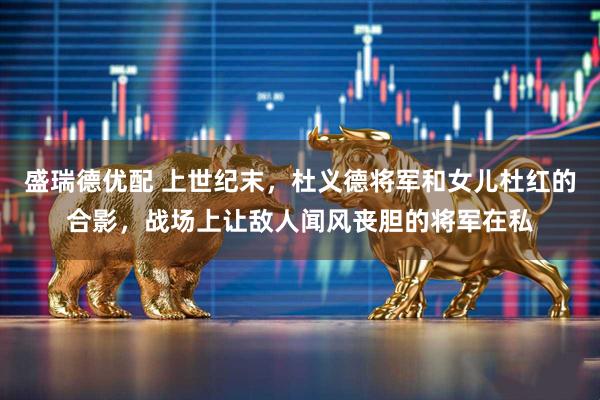 盛瑞德优配 上世纪末，杜义德将军和女儿杜红的合影，战场上让敌人闻风丧胆的将军在私