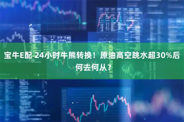 宝牛E配 24小时牛熊转换！原油高空跳水超30%后 何去何从？