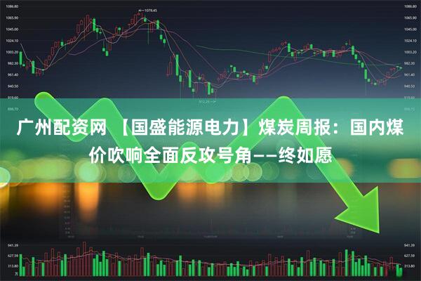 广州配资网 【国盛能源电力】煤炭周报：国内煤价吹响全面反攻号角——终如愿