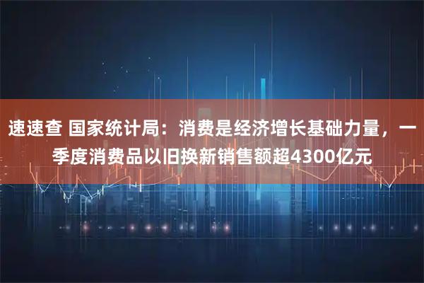 速速查 国家统计局：消费是经济增长基础力量，一季度消费品以旧换新销售额超4300亿元