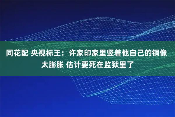 同花配 央视标王：许家印家里竖着他自己的铜像 太膨胀 估计要死在监狱里了
