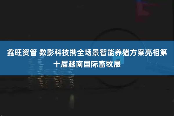 鑫旺资管 数影科技携全场景智能养猪方案亮相第十届越南国际畜牧展