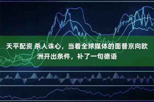 天平配资 杀人诛心，当着全球媒体的面普京向欧洲开出条件，补了一句德语