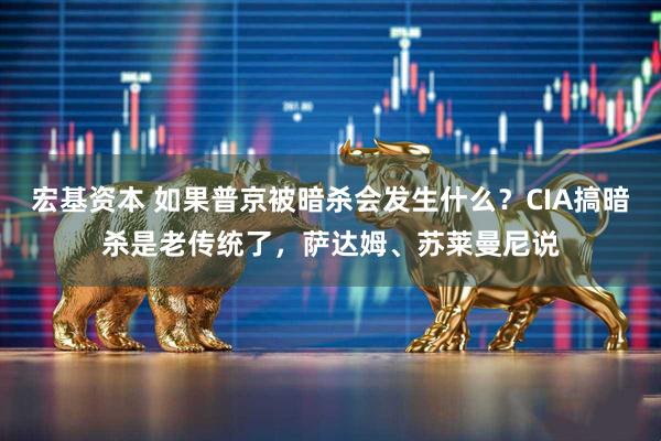 宏基资本 如果普京被暗杀会发生什么？CIA搞暗杀是老传统了，萨达姆、苏莱曼尼说