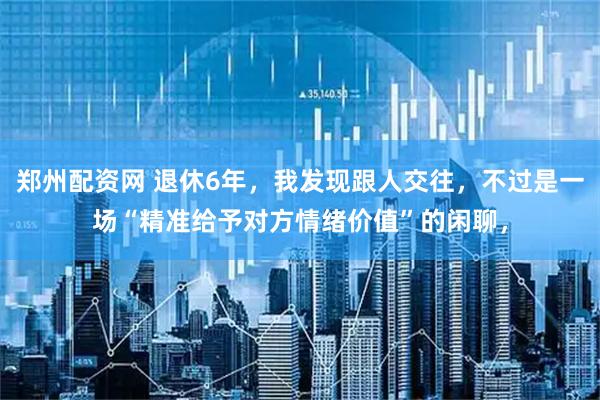 郑州配资网 退休6年，我发现跟人交往，不过是一场“精准给予对方情绪价值”的闲聊，