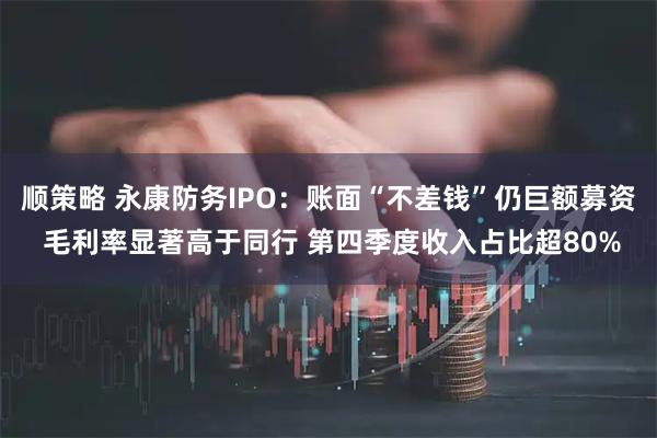 顺策略 永康防务IPO：账面“不差钱”仍巨额募资 毛利率显著高于同行 第四季度收入占比超80%