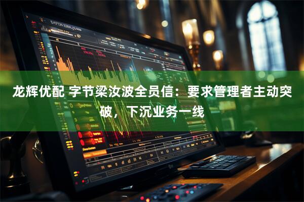 龙辉优配 字节梁汝波全员信：要求管理者主动突破，下沉业务一线