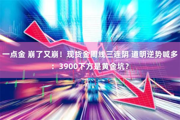 一点金 崩了又崩！现货金周线三连阴 道明逆势喊多：3900下方是黄金坑？