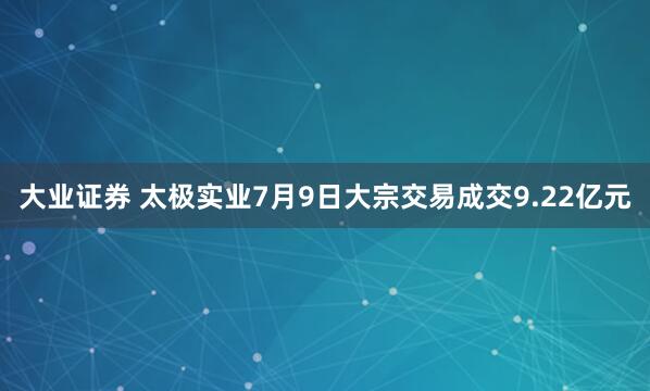 大业证券 太极实业7月9日大宗交易成交9.22亿元