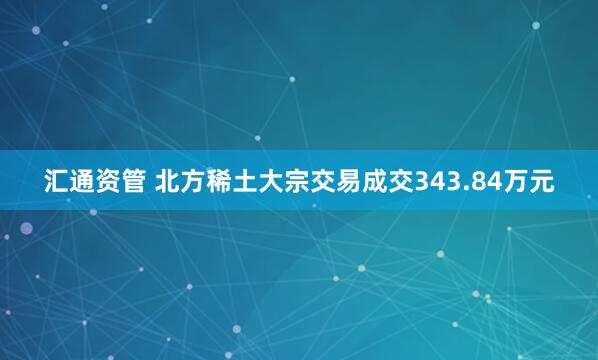 汇通资管 北方稀土大宗交易成交343.84万元
