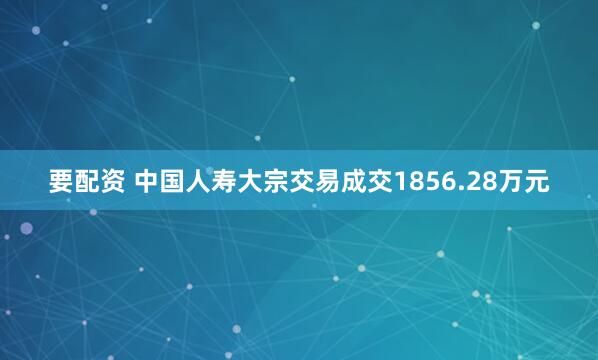 要配资 中国人寿大宗交易成交1856.28万元